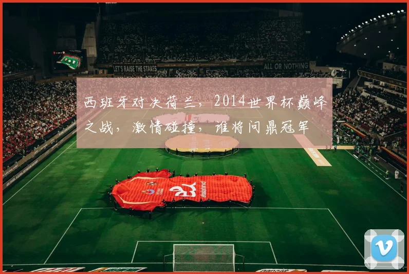 西班牙对决荷兰，2014世界杯巅峰之战，激情碰撞，谁将问鼎冠军
