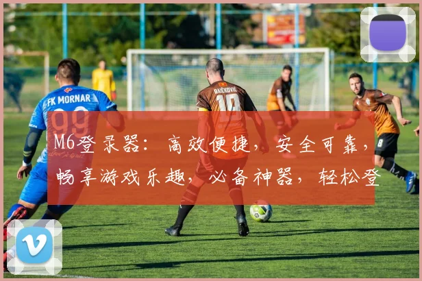 M6登录器：高效便捷，安全可靠，畅享游戏乐趣，必备神器，轻松登录
