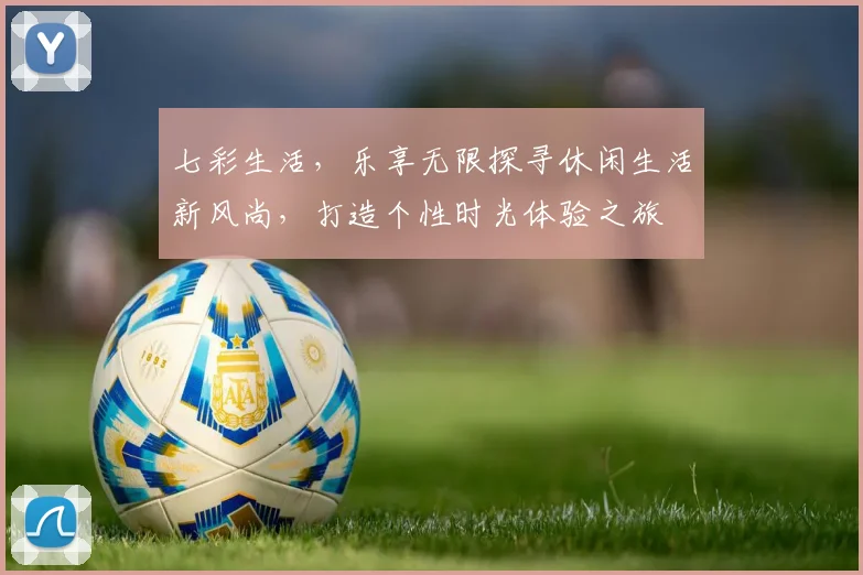 七彩生活，乐享无限探寻休闲生活新风尚，打造个性时光体验之旅